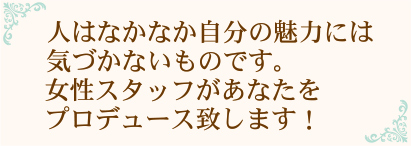 人はなかなか自分の魅力には気づかないものです。女性スタッフがあなたをプロデュース致します!