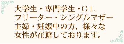 大学生・専門学生・OLフリーター・シングルマザー主婦・妊娠中の方、様々な女性が在籍しております。